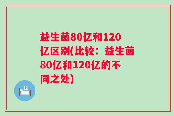 益生菌80亿和120亿区别(比较：益生菌80亿和120亿的不同之处)