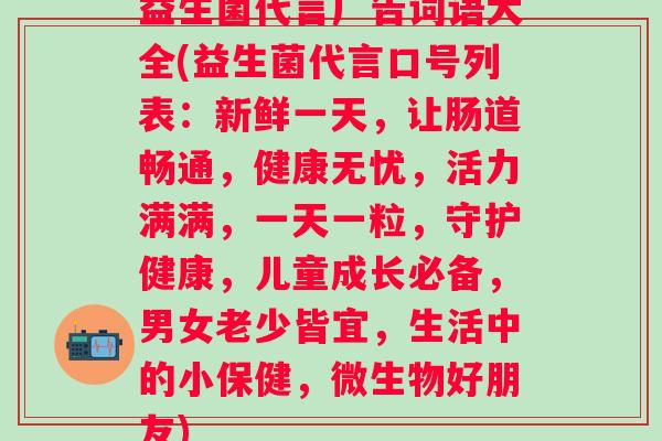 益生菌代言广告词语大全(益生菌代言口号列表:新鲜一天,让肠道畅通,健康无忧,活力满满,一天一粒,守护健康,儿童成长必备,男女老少皆宜,生活中的小保健,微生物好朋友) 益生菌代言广告词语大全(益生菌代言口号列表:新鲜一天,让肠道畅通,健康无忧,活力满满,一天一粒,守护健康,儿童成长必备,男女老少皆宜,生活中的小保健,微生物好朋友)