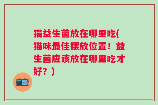 猫益生菌放在哪里吃(猫咪佳摆放位置!益生菌应该放在哪里吃才好?) 猫益生菌放在哪里吃(猫咪佳摆放位置!益生菌应该放在哪里吃才好?)