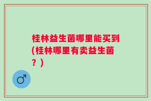 桂林益生菌哪里能买到(桂林哪里有卖益生菌?) 桂林益生菌哪里能买到(桂林哪里有卖益生菌?)