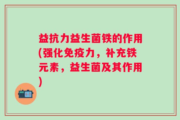 益抗力益生菌铁的作用(强化力,补充铁元素,益生菌及其作用) 益抗力益生菌铁的作用(强化力,补充铁元素,益生菌及其作用)