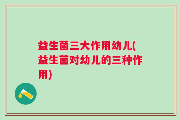 益生菌三大作用幼儿(益生菌对幼儿的三种作用) 益生菌三大作用幼儿(益生菌对幼儿的三种作用)