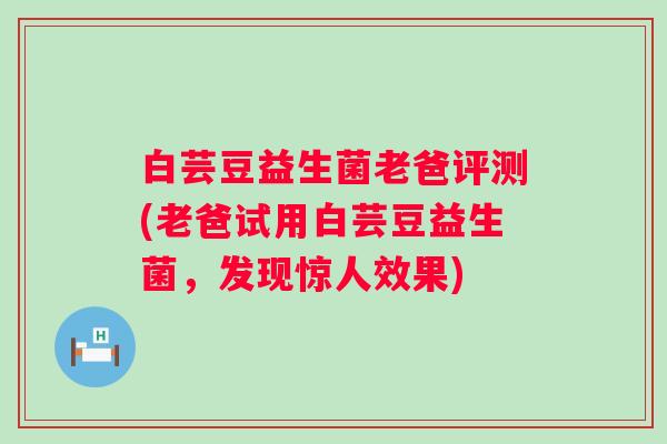 白芸豆益生菌老爸评测(老爸试用白芸豆益生菌，发现惊人效果)