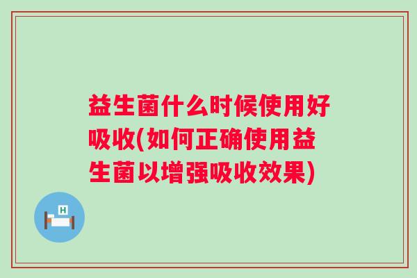 益生菌什么时候使用好吸收(如何正确使用益生菌以增强吸收效果)