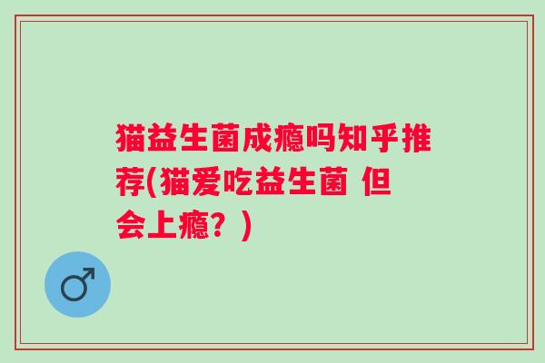 猫益生菌成瘾吗知乎推荐(猫爱吃益生菌 但会上瘾？)