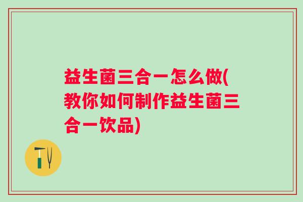 益生菌三合一怎么做(教你如何制作益生菌三合一饮品)