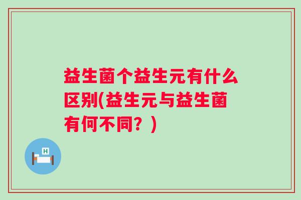 益生菌个益生元有什么区别(益生元与益生菌有何不同？)