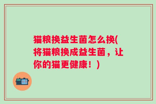 猫粮换益生菌怎么换(将猫粮换成益生菌,让你的猫更健康!) 猫粮换益生菌怎么换(将猫粮换成益生菌,让你的猫更健康!)