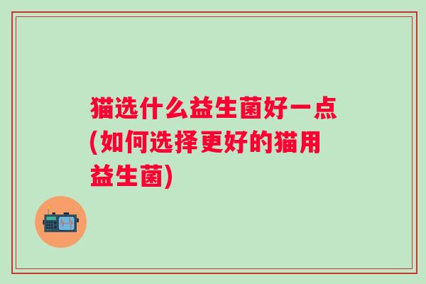 猫选什么益生菌好一点(如何选择更好的猫用益生菌)