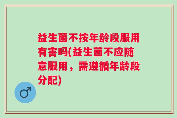 益生菌不按年龄段服用有害吗(益生菌不应随意服用，需遵循年龄段分配)