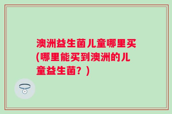 澳洲益生菌儿童哪里买(哪里能买到澳洲的儿童益生菌？)