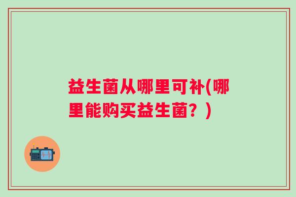 益生菌从哪里可补(哪里能购买益生菌？)