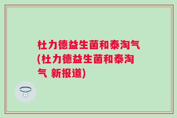 杜力德益生菌和泰淘气(杜力德益生菌和泰淘气 新报道)