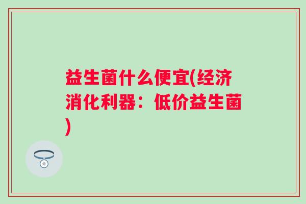 益生菌什么便宜(经济消化利器:低价益生菌) 益生菌什么便宜(经济消化利器:低价益生菌)