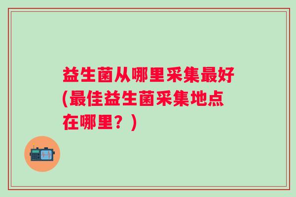 益生菌从哪里采集好(佳益生菌采集地点在哪里？)