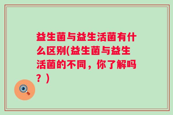 益生菌与益生活菌有什么区别(益生菌与益生活菌的不同,你了解吗?) 益生菌与益生活菌有什么区别(益生菌与益生活菌的不同,你了解吗?)