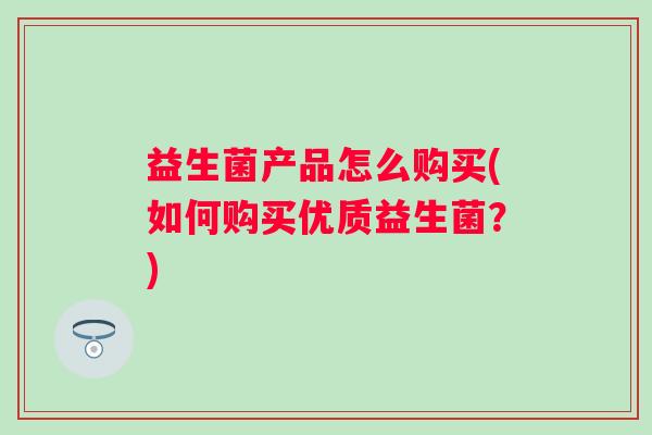 益生菌产品怎么购买(如何购买优质益生菌?) 益生菌产品怎么购买(如何购买优质益生菌?)