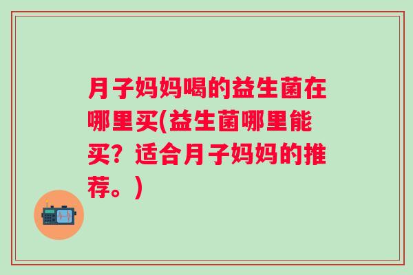 月子妈妈喝的益生菌在哪里买(益生菌哪里能买?适合月子妈妈的推荐。) 月子妈妈喝的益生菌在哪里买(益生菌哪里能买?适合月子妈妈的推荐。)