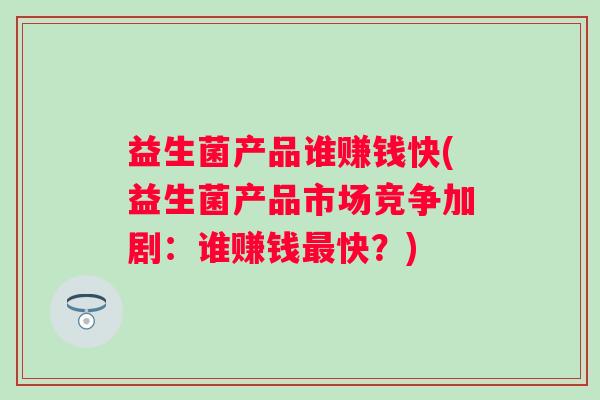 益生菌产品谁赚钱快(益生菌产品市场竞争加剧：谁赚钱快？)