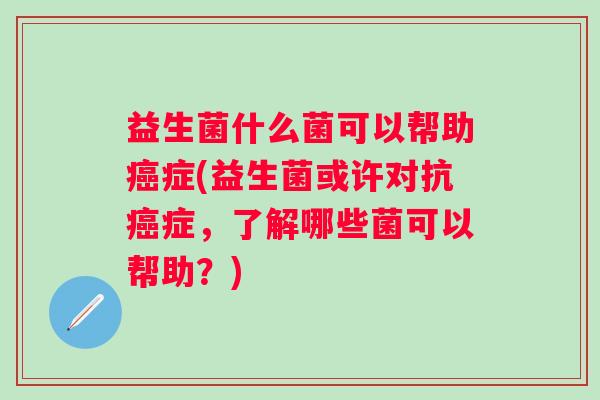 益生菌什么菌可以帮助症(益生菌或许对抗症，了解哪些菌可以帮助？)