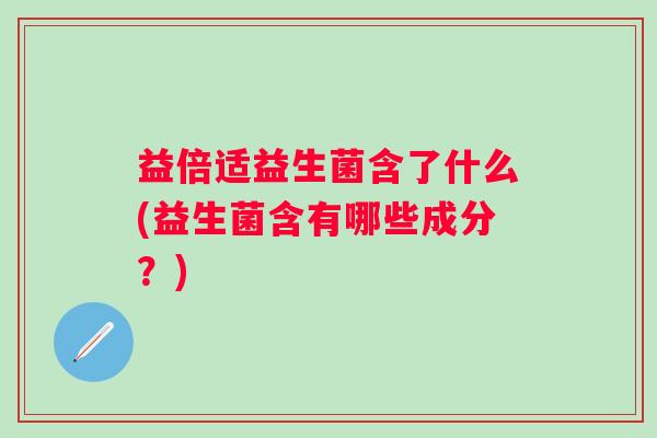 益倍适益生菌含了什么(益生菌含有哪些成分?) 益倍适益生菌含了什么(益生菌含有哪些成分?)