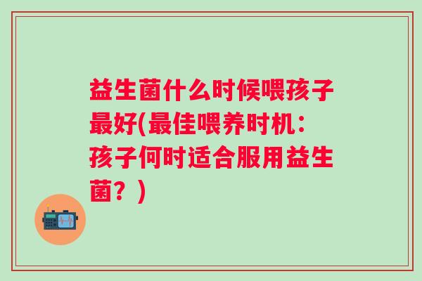 益生菌什么时候喂孩子好(佳喂养时机：孩子何时适合服用益生菌？)