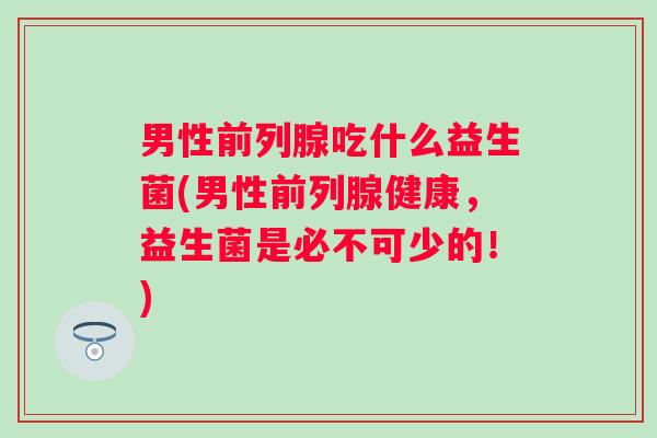 男性吃什么益生菌(男性健康,益生菌是必不可少的!) 男性吃什么益生菌(男性健康,益生菌是必不可少的!)