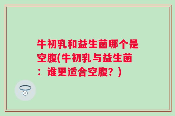 牛初乳和益生菌哪个是空腹(牛初乳与益生菌：谁更适合空腹？)