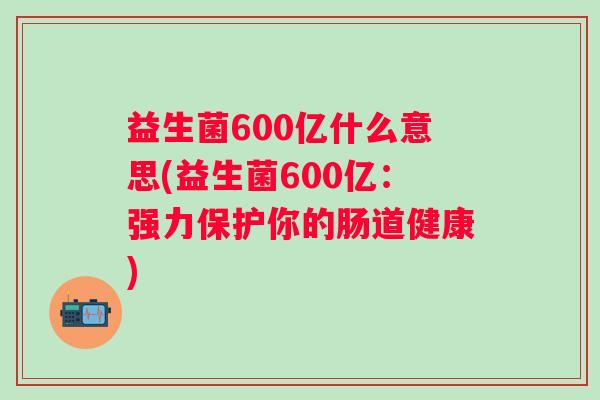 益生菌600亿什么意思(益生菌600亿:强力保护你的肠道健康) 益生菌600亿什么意思(益生菌600亿:强力保护你的肠道健康)
