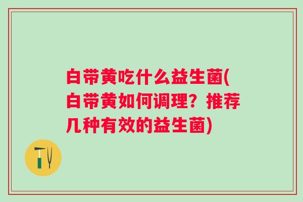 白带黄吃什么益生菌(白带黄如何调理?推荐几种有效的益生菌) 白带黄吃什么益生菌(白带黄如何调理?推荐几种有效的益生菌)