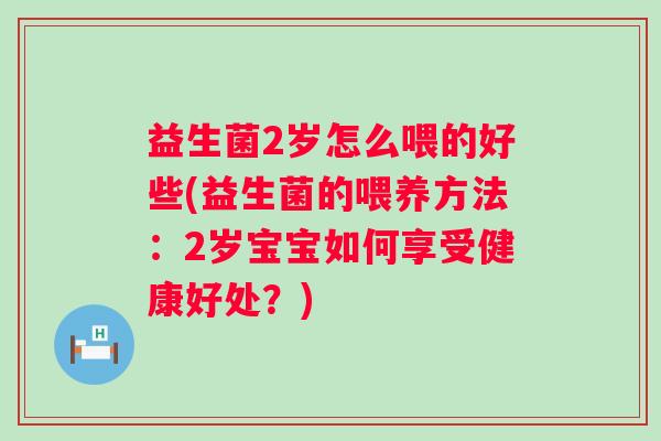 益生菌2岁怎么喂的好些(益生菌的喂养方法:2岁宝宝如何享受健康好处?) 益生菌2岁怎么喂的好些(益生菌的喂养方法:2岁宝宝如何享受健康好处?)