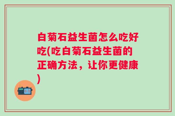 白菊石益生菌怎么吃好吃(吃白菊石益生菌的正确方法,让你更健康) 白菊石益生菌怎么吃好吃(吃白菊石益生菌的正确方法,让你更健康)