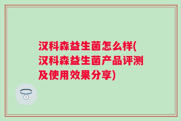汉科森益生菌怎么样(汉科森益生菌产品评测及使用效果分享) 汉科森益生菌怎么样(汉科森益生菌产品评测及使用效果分享)