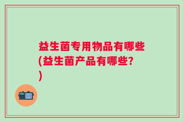 益生菌专用物品有哪些(益生菌产品有哪些?) 益生菌专用物品有哪些(益生菌产品有哪些?)