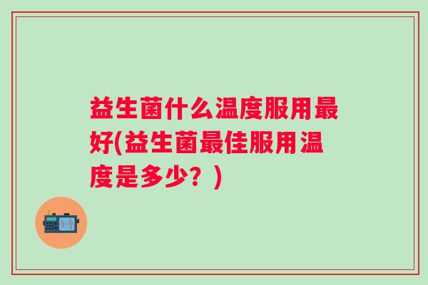 益生菌什么温度服用好(益生菌佳服用温度是多少?) 益生菌什么温度服用好(益生菌佳服用温度是多少?)