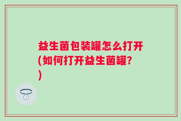 益生菌包装罐怎么打开(如何打开益生菌罐？)