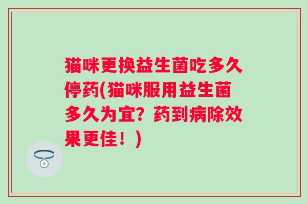 猫咪更换益生菌吃多久停药(猫咪服用益生菌多久为宜?药到除效果更佳!) 猫咪更换益生菌吃多久停药(猫咪服用益生菌多久为宜?药到除效果更佳!)
