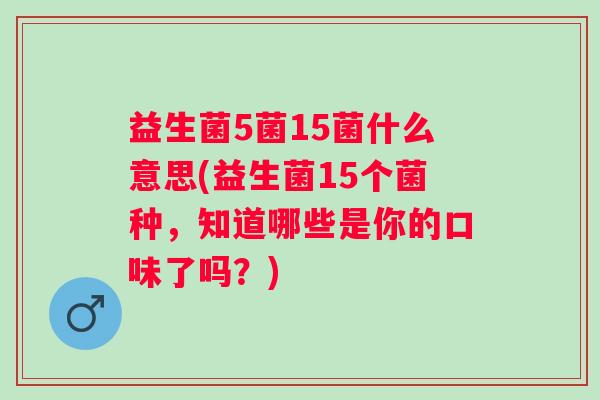 益生菌5菌15菌什么意思(益生菌15个菌种,知道哪些是你的口味了吗?) 益生菌5菌15菌什么意思(益生菌15个菌种,知道哪些是你的口味了吗?)