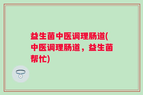 益生菌中医调理肠道(中医调理肠道,益生菌帮忙) 益生菌中医调理肠道(中医调理肠道,益生菌帮忙)