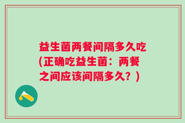 益生菌两餐间隔多久吃(正确吃益生菌:两餐之间应该间隔多久?) 益生菌两餐间隔多久吃(正确吃益生菌:两餐之间应该间隔多久?)