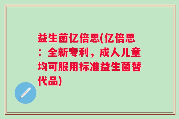 益生菌亿倍思(亿倍思:全新专利,成人儿童均可服用标准益生菌替代品) 益生菌亿倍思(亿倍思:全新专利,成人儿童均可服用标准益生菌替代品)