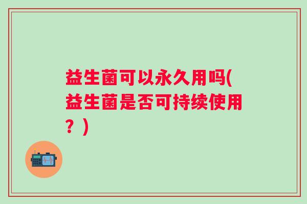 益生菌可以永久用吗(益生菌是否可持续使用？)