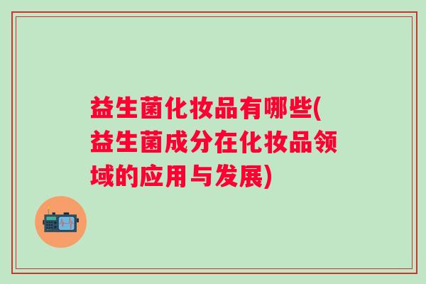 益生菌化妆品有哪些(益生菌成分在化妆品领域的应用与发展) 益生菌化妆品有哪些(益生菌成分在化妆品领域的应用与发展)
