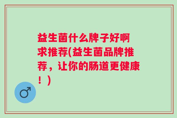 益生菌什么牌子好啊 求推荐(益生菌品牌推荐,让你的肠道更健康!) 益生菌什么牌子好啊 求推荐(益生菌品牌推荐,让你的肠道更健康!)