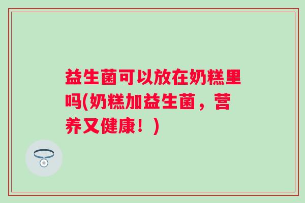 益生菌可以放在奶糕里吗(奶糕加益生菌，营养又健康！)