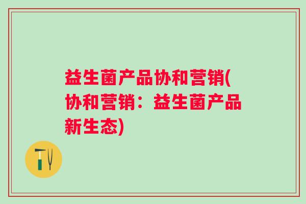 益生菌产品协和营销(协和营销：益生菌产品新生态)