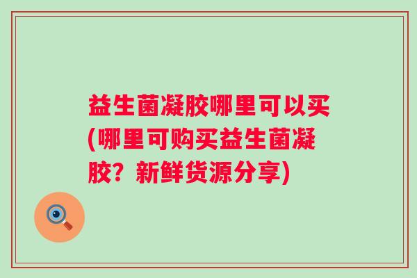益生菌凝胶哪里可以买(哪里可购买益生菌凝胶？新鲜货源分享)