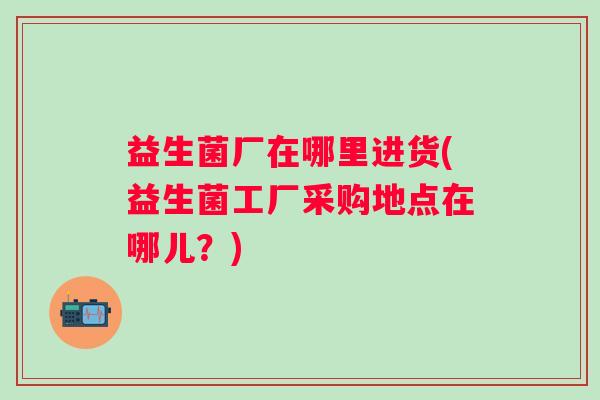 益生菌厂在哪里进货(益生菌工厂采购地点在哪儿?) 益生菌厂在哪里进货(益生菌工厂采购地点在哪儿?)