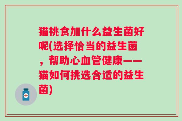 猫挑食加什么益生菌好呢(选择恰当的益生菌,帮助心健康——猫如何挑选合适的益生菌) 猫挑食加什么益生菌好呢(选择恰当的益生菌,帮助心健康——猫如何挑选合适的益生菌)