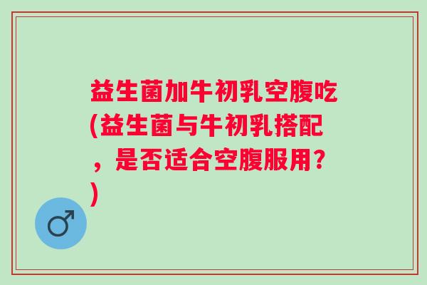益生菌加牛初乳空腹吃(益生菌与牛初乳搭配，是否适合空腹服用？)